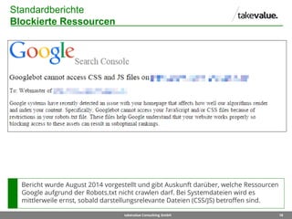 18takevalue Consulting GmbH
Standardberichte
Blockierte Ressourcen
Bericht wurde August 2014 vorgestellt und gibt Auskunft darüber, welche Ressourcen
Google aufgrund der Robots.txt nicht crawlen darf. Bei Systemdateien wird es
mittlerweile ernst, sobald darstellungsrelevante Dateien (CSS/JS) betroffen sind.
 