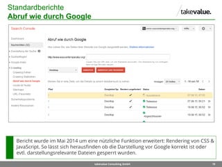 19takevalue Consulting GmbH
Standardberichte
Abruf wie durch Google
Bericht wurde im Mai 2014 um eine nützliche Funktion erweitert: Rendering von CSS &
JavaScript. So lässt sich herausfinden ob die Darstellung vor Google korrekt ist oder
evtl. darstellungsrelevante Dateien gesperrt wurden.
 