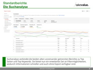 26takevalue Consulting GmbH
Standardberichte
Die Suchanalyse
Suchanalyse verbindet die beiden alten voneinander getrennten Berichte zu Top
Seiten und Top Keywords. Sie bietet nun ein erweitertes Set an Filtermöglichkeiten,
wodurch Informationen schneller und auch ohne Export verfügbar sind.
 