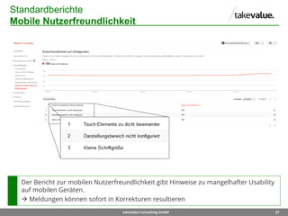 27takevalue Consulting GmbH
Standardberichte
Mobile Nutzerfreundlichkeit
Der Bericht zur mobilen Nutzerfreundlichkeit gibt Hinweise zu mangelhafter Usability
auf mobilen Geräten.
 Meldungen können sofort in Korrekturen resultieren
 