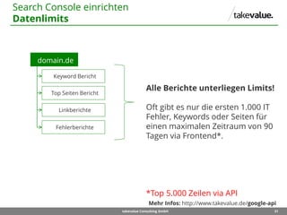 31takevalue Consulting GmbH
Search Console einrichten
Datenlimits
domain.de
Fehlerberichte
Top Seiten Bericht
Keyword Bericht
Linkberichte
Alle Berichte unterliegen Limits!
Oft gibt es nur die ersten 1.000 IT
Fehler, Keywords oder Seiten für
einen maximalen Zeitraum von 90
Tagen via Frontend*.
*Top 5.000 Zeilen via API
Mehr Infos: http://www.takevalue.de/google-api
 