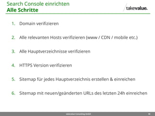 35takevalue Consulting GmbH
1. Domain verifizieren
2. Alle relevanten Hosts verifizieren (www / CDN / mobile etc.)
3. Alle Hauptverzeichnisse verifizieren
4. HTTPS Version verifizieren
5. Sitemap für jedes Hauptverzeichnis erstellen & einreichen
6. Sitemap mit neuen/geänderten URLs des letzten 24h einreichen
Search Console einrichten
Alle Schritte
 