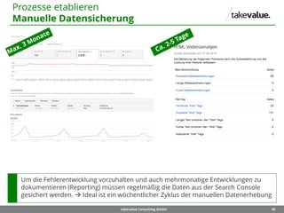 40takevalue Consulting GmbH
Um die Fehlerentwicklung vorzuhalten und auch mehrmonatige Entwicklungen zu
dokumentieren (Reporting) müssen regelmäßig die Daten aus der Search Console
gesichert werden.  Ideal ist ein wöchentlicher Zyklus der manuellen Datenerhebung
Prozesse etablieren
Manuelle Datensicherung
 