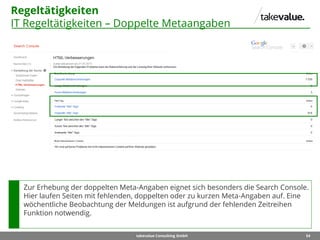 54takevalue Consulting GmbH
Regeltätigkeiten
IT Regeltätigkeiten – Doppelte Metaangaben
Zur Erhebung der doppelten Meta-Angaben eignet sich besonders die Search Console.
Hier laufen Seiten mit fehlenden, doppelten oder zu kurzen Meta-Angaben auf. Eine
wöchentliche Beobachtung der Meldungen ist aufgrund der fehlenden Zeitreihen
Funktion notwendig.
 