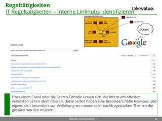 62takevalue Consulting GmbH
Regeltätigkeiten
IT Regeltätigkeiten – Interne Linkhubs identifizieren
Über einen Crawl oder die Search Console lassen sich die intern am öftesten
verlinkten Seiten identifizieren. Diese Seiten haben eine besonders hohe Relevanz und
eignen sich besonders zur Verlinkung von neuen oder nachfragestarken Themen die
gestärkt werden müssen.
 