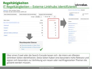 65takevalue Consulting GmbH
Regeltätigkeiten
IT Regeltätigkeiten – Externe Linkhubs identifizieren
Über einen Crawl oder die Search Console lassen sich die intern am öftesten
verlinkten Seiten identifizieren. Diese Seiten haben eine besonders hohe Relevanz und
eignen sich besonders zur Verlinkung von neuen oder nachfragestarken Themen die
gestärkt werden müssen.

 