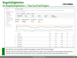67takevalue Consulting GmbH
Regeltätigkeiten
IA Regeltätigkeiten – Top Suchanfragen
Der Bericht „Suchanalyse“ liefert Aussagen zu den TOP Suchanfragen.
Hieraus lassen sich kurzfristige Trends erkennen aber auch relevante Suchanfragen identifizieren
auf die man seine Inhalte ausrichten muss und welche Seiten hierzu gut positioniert sind.
 