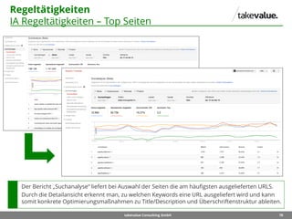 70takevalue Consulting GmbH
Regeltätigkeiten
IA Regeltätigkeiten – Top Seiten
Der Bericht „Suchanalyse“ liefert bei Auswahl der Seiten die am häufigsten ausgelieferten URLS.
Durch die Detailansicht erkennt man, zu welchen Keywords eine URL ausgeliefert wird und kann
somit konkrete Optimierungsmaßnahmen zu Title/Description und Überschriftenstruktur ableiten.
 