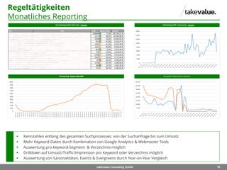 78takevalue Consulting GmbH
Regeltätigkeiten
Monatliches Reporting
Doppelte Titles & Descriptions
 Kennzahlen entlang des gesamten Suchprozesses: von der Suchanfrage bis zum Umsatz
 Mehr Keyword-Daten durch Kombination von Google Analytics & Webmaster Tools
 Auswertung pro Keyword-Segment & Verzeichnis möglich
 Drilldown auf Umsatz/Traffic/Impression pro Keyword oder Verzeichnis möglich
 Auswertung von Saisonalitäten, Events & Evergreens durch Year-on-Year Vergleich
 