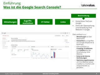 8takevalue Consulting GmbH
Einführung
Was ist die Google Search Console?
 Kostenloses Tool von
Google.
 Dient der Überwachung
und Verwaltung Ihrer
Website in Google.
Dies umfasst u.a.:
 Mitteilungen an den
Webmaster
 Statistiken zu Zugriffen
aus Google (Keywords &
Rankings).
 Informationen zu
Crawling- Problemen
und Fehlern bei der
Verarbeitung einer
Website.
 Externe & interne
Verlinkungen.
 Optimierungshinweise,
um Ihre Website besser
crawlbar zu machen und
ansprechender zu
gestalten.
Beschreibung
Quelle: Google Webmaster Tools
Mitteilungen
Zugriffs-
statistiken
IT Fehler Links
 