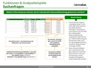 88takevalue Consulting GmbH
Funktionen & Analysebeispiele
Suchanfragen
Welche Informationen können durch individuelle Datenaufbereitung gewonnen werden?
 Innerhalb des Exports
„Häufigste Seiten“ sind
nicht alle Informationen
des Webinterface
enthalten. Nichtsdesto-
trotz lassen sich mit Hilfe
der individuellen
Datenaufbereitung
zusätzliche Erkenntnisse
zur Traffic-Zuführung pro
Verzeichnis oder auch
zur Rankingperformance
einzelner Verzeichnisse
in Google treffen.
 Dazu müssen lediglich
das 1.Verzeichnis, die
gerundete durchschnitt-
liche Position und eine
Zuordnung zu einer
Google Suchergebnis-
seite aufbereitet werden.
Beschreibung
Durchschn. Position
(ger.) wird mit Hilfe
der Funktion
=RUNDEN(G2;0)
ermittelt
Verkettete WENN
Funktion gibt die
Suchergebnisseite
zurück.
Extraktion des 1. Verzeichnisses der
Zielseiten mit Excel Formel
=WENNFEHLER(TEIL(A2;FINDEN("/";A2;LÄN
GE("http://")+1);FINDEN("/";A2;FINDEN("/";
A2;LÄNGE("http://")+1)+1)-
FINDEN("/";A2;LÄNGE("http://")+1)+1);"")
 