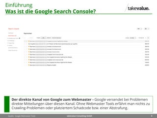 9takevalue Consulting GmbH
Einführung
Was ist die Google Search Console?
Quelle: Google Webmaster Tools
Der direkte Kanal von Google zum Webmaster - Google versendet bei Problemen
direkte Mitteilungen über diesen Kanal. Ohne Webmaster Tools erfährt man nichts zu
Crawling-Problemen oder platziertem Schadcode bzw. einer Abstrafung.
 