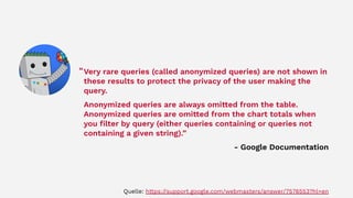 Very rare queries (called anonymized queries) are not shown in
these results to protect the privacy of the user making the
query.
Anonymized queries are always omitted from the table.
Anonymized queries are omitted from the chart totals when
you ﬁlter by query (either queries containing or queries not
containing a given string).”
- Google Documentation
“
Quelle: https://support.google.com/webmasters/answer/7576553?hl=en
 