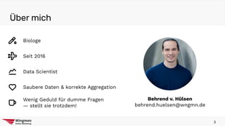 Über mich
3
Behrend v. Hülsen
behrend.huelsen@wngmn.de
Biologe
Seit 2016
Data Scientist
Saubere Daten & korrekte Aggregation
Wenig Geduld für dumme Fragen
— stellt sie trotzdem!
 