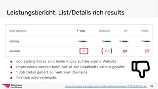 Leistungsbericht: List/Details rich results
39https://support.google.com/webmasters/answer/7042828?hl=en
??????( )
■ Job Listing Klicks sind keine Klicks auf die eigene Website
■ Impressions werden beim Aufruf der Detailseite erneut gezählt
■ 1 Job Detail gehört zu mehreren Domains
■ Position wird vermischt
 