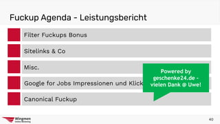 Fuckup Agenda - Leistungsbericht
Filter Fuckups Bonus
Misc.
Google for Jobs Impressionen und Klicks Chaos
Canonical Fuckup
Sitelinks & Co
40
Powered by
geschenke24.de –
vielen Dank @ Uwe!
 