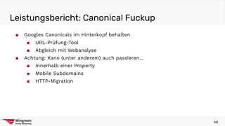 Leistungsbericht: Canonical Fuckup
46
■ Googles Canonicals im Hinterkopf behalten
■ URL-Prüfung-Tool
■ Abgleich mit Webanalyse
■ Achtung: Kann (unter anderem) auch passieren...
■ Innerhalb einer Property
■ Mobile Subdomains
■ HTTP-Migration
 