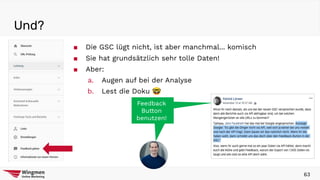 Und?
63
■ Die GSC lügt nicht, ist aber manchmal... komisch
■ Sie hat grundsätzlich sehr tolle Daten!
■ Aber:
a. Augen auf bei der Analyse
b. Lest die Doku 🤓
Feedback
Button
benutzen!
Feedback
Button
benutzen!
 