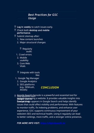 Best Practices for GSC
Usage
 Log in weekly to catch issues early.
 Check both desktop and mobile
performance.
 Submit sitemap after:
1. New content launches
2. Major structural changes
 Regularly
audit:
1. Crawl errors
2. Mobile
usability
3. Core Web
Vitals
 Integrate with tools
like:
1. Google Tag Manager
2. Google Analytics
3. SEO platforms
(e.g., SEMrush,
Ahrefs)
 Stay updated with
Google Search
Central blog.
CONCLUSION
Google Search Console is a powerful and essential tool for
anyone managing a website. It provides valuable insights into
how your site appears in Google Search and helps identify
issues that could affect visibility and performance. With features
to monitor traffic, fix indexing problems, and enhance user
experience, GSC supports continuous improvement of your
website’s SEO and technical health. Using it regularly can lead
to better rankings, more traffic, and a stronger online presence.
FOR MORE INFO VISIT: https://digitalpundit.in/
 