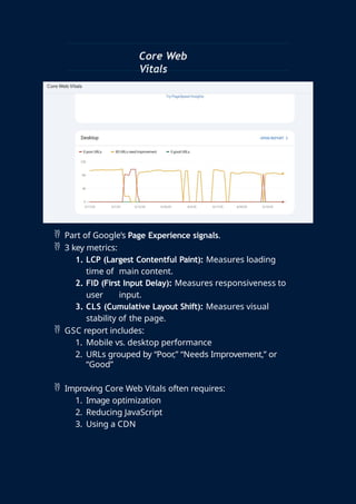 Core Web
Vitals
 Part of Google’s Page Experience signals.
 3 key metrics:
1. LCP (Largest Contentful Paint): Measures loading
time of main content.
2. FID (First Input Delay): Measures responsiveness to
user input.
3. CLS (Cumulative Layout Shift): Measures visual
stability of the page.
 GSC report includes:
1. Mobile vs. desktop performance
2. URLs grouped by “Poor,” “Needs Improvement,” or
“Good”
 Improving Core Web Vitals often requires:
1. Image optimization
2. Reducing JavaScript
3. Using a CDN
 