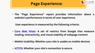Page Experience:
• The “Page Experience” report provides information about a
website’s performance in terms of user experience.
User experience is measured by the following criteria:
• Core Web Vitals: A set of metrics from Google that measure
loading, interactivity, and visual stability of webpage content
• Mobile Usability: Whether your site is usable on mobile devices
• HTTPS: Whether your site’s connection is secure
 