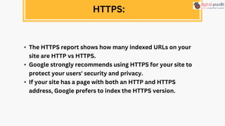 • The HTTPS report shows how many indexed URLs on your
site are HTTP vs HTTPS.
• Google strongly recommends using HTTPS for your site to
protect your users' security and privacy.
• If your site has a page with both an HTTP and HTTPS
address, Google prefers to index the HTTPS version.
HTTPS:
 