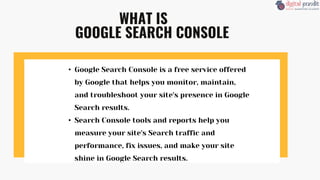 WHAT IS
GOOGLE SEARCH CONSOLE
• Google Search Console is a free service offered
by Google that helps you monitor, maintain,
and troubleshoot your site's presence in Google
Search results.
• Search Console tools and reports help you
measure your site's Search traffic and
performance, fix issues, and make your site
shine in Google Search results.
 