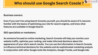 Business owners:
Even if you won't be using Search Console yourself, you should be aware of it, become
familiar with the basics of optimizing your site for search engines, and know what
features are available in Google Search.
SEO specialists or marketers:
As someone focused on online marketing, Search Console will help you monitor your
website traffic, optimize your ranking, and make informed decisions about the
appearance of your site's search results. You can use the information in Search Console
to influence technical decisions for the website and do sophisticated marketing analysis
in conjunction with other Google tools like Analytics, Google Trends, and Google Ads.
Who should use Google Search Cosole ?
 