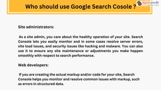 Site administrators:
As a site admin, you care about the healthy operation of your site. Search
Console lets you easily monitor and in some cases resolve server errors,
site load issues, and security issues like hacking and malware. You can also
use it to ensure any site maintenance or adjustments you make happen
smoothly with respect to search performance.
Web developers:
If you are creating the actual markup and/or code for your site, Search
Console helps you monitor and resolve common issues with markup, such
as errors in structured data.
Who should use Google Search Cosole ?
 