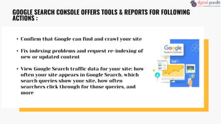 • Confirm that Google can find and crawl your site
• Fix indexing problems and request re-indexing of
new or updated content
• View Google Search traffic data for your site: how
often your site appears in Google Search, which
search queries show your site, how often
searchers click through for those queries, and
more
GOOGLE SEARCH CONSOLE OFFERS TOOLS & REPORTS FOR FOLLOWING
ACTIONS :
 