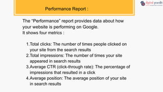 Performance Report :
The “Performance” report provides data about how
your website is performing on Google.
It shows four metrics :
1.Total clicks: The number of times people clicked on
your site from the search results
2.Total impressions: The number of times your site
appeared in search results
3.Average CTR (click-through rate): The percentage of
impressions that resulted in a click
4.Average position: The average position of your site
in search results
 