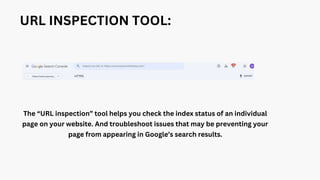 URL INSPECTION TOOL:
The “URL inspection” tool helps you check the index status of an individual
page on your website. And troubleshoot issues that may be preventing your
page from appearing in Google’s search results.
 