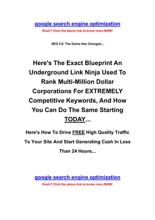 google search engine optimization
       Rush? Click the above link to know more NOW!



            SEO 2.0: The Game Has Changed...




  Here's The Exact Blueprint An
 Underground Link Ninja Used To
    Rank Multi-Million Dollar
  Corporations For EXTREMELY
 Competitive Keywords, And How
  You Can Do The Same Starting
            TODAY...
Here's How To Drive FREE High Quality Traffic

To Your Site And Start Generating Cash In Less

                 Than 24 Hours...




    google search engine optimization
       Rush? Click the above link to know more NOW!
 