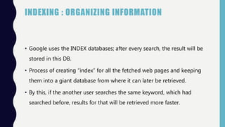 INDEXING : ORGANIZING INFORMATION
• Google uses the INDEX databases; after every search, the result will be
stored in this DB.
• Process of creating “index” for all the fetched web pages and keeping
them into a giant database from where it can later be retrieved.
• By this, if the another user searches the same keyword, which had
searched before, results for that will be retrieved more faster.
 