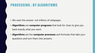 PROCESSING : BY ALGORITHMS
• We want the answer, not trillions of webpages.
• Algorithms are computer programs that look for clues to give you
back exactly what you want.
• Algorithms are the computer processes and formulas that take your
questions and turn them into answers.
 