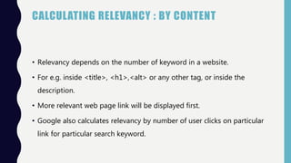 CALCULATING RELEVANCY : BY CONTENT
• Relevancy depends on the number of keyword in a website.
• For e.g. inside <title>, <h1>,<alt> or any other tag, or inside the
description.
• More relevant web page link will be displayed first.
• Google also calculates relevancy by number of user clicks on particular
link for particular search keyword.
 