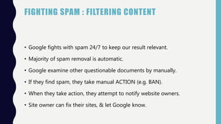 FIGHTING SPAM : FILTERING CONTENT
• Google fights with spam 24/7 to keep our result relevant.
• Majority of spam removal is automatic.
• Google examine other questionable documents by manually.
• If they find spam, they take manual ACTION (e.g. BAN).
• When they take action, they attempt to notify website owners.
• Site owner can fix their sites, & let Google know.
 