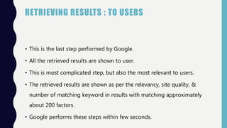 RETRIEVING RESULTS : TO USERS
• This is the last step performed by Google.
• All the retrieved results are shown to user.
• This is most complicated step, but also the most relevant to users.
• The retrieved results are shown as per the relevancy, site quality, &
number of matching keyword in results with matching approximately
about 200 factors.
• Google performs these steps within few seconds.
 