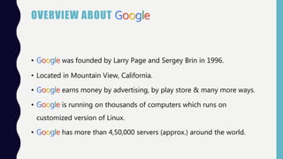 OVERVIEW ABOUT Google
• Google was founded by Larry Page and Sergey Brin in 1996.
• Located in Mountain View, California.
• Google earns money by advertising, by play store & many more ways.
• Google is running on thousands of computers which runs on
customized version of Linux.
• Google has more than 4,50,000 servers (approx.) around the world.
 