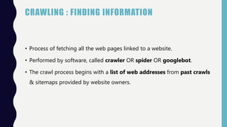 CRAWLING : FINDING INFORMATION
• Process of fetching all the web pages linked to a website.
• Performed by software, called crawler OR spider OR googlebot.
• The crawl process begins with a list of web addresses from past crawls
& sitemaps provided by website owners.
 