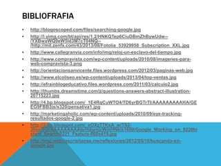 BIBLIOFRAFIA
•
•
•
•
•
•
•
•
•
•
•
•

http://blogoscoped.com/files/searching-google.jpg
http://l.yimg.com/bt/api/res/1.2/HNKQTep6CiuDBmZhBywUdw-/YXBwaWQ9eW5ld3M7cT04NQ-/http://mit.zenfs.com/43/2013/08/Fotolia_53929958_Subscription_XXL.jpg
http://www.callegranvia.com/info/img/reloj-un-esclavo-del-tiempo.jpg
http://www.compravista.com/wp-content/uploads/2010/08/imagenes-paraweb-compravista-3.png
http://orientacionsanvicente.files.wordpress.com/2012/03/paginas-web.jpg
http://www.elcoliseo.es/wp-content/uploads/2013/04/top-ventas.jpg
http://efrainblogeducativo.files.wordpress.com/2011/03/calculo2.jpg
http://thumbs.dreamstime.com/z/questions-answers-abstract-illustration20715223.jpg
http://4.bp.blogspot.com/_1E4RqCuWTO4/TD6yrBGTrTI/AAAAAAAAAHA/GE
EG9FBB3js/s320/pensativa1.jpg
http://marketingaholic.com/wp-content/uploads/2010/09/eye-trackingresultados-google-2.jpg
http://2.bp.blogspot.com/_eOXzTTKxA_w/TS2J0onSQI/AAAAAAAAAIs/HdumjcWmHNk/s1600/Google_Working_on_8220In
stant_Search8221_Feature-560x419.jpg
http://img.noticiascristianas.me/reflexiones/2012/05/10/buscando-engoogle.jpg

 