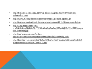 •

http://blog.solucionesc2.com/wp-content/uploads/2013/04/robotsindexacion.png

•

http://www.metropublisher.com/es/images/google_spider.gif

•

http://tuescaparatevirtual.files.wordpress.com/2012/12/seo-google.jpg

•

http://2.bp.blogspot.com/cruCQKlpLnk/UXB1zRIHVrI/AAAAAAAAAAw/C6SoXkEISJY/s1600/busqu
eda_internet.jpg

•

http://www.google.com/intl/es419/insidesearch/howsearchworks/crawling-indexing.html

•

http://tedxleuven.com/sites/default/files/styles/newsdetailimage/public/I
mages/news/thankyou_news_0.jpg

 