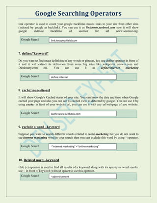 Google Searching Operators
link operator is used to count your google backlinks means links to your site from other sites
(indexed by google as backlink). You can use it as link:www.seobook.com now it will show
google indexed backlinks of seomoz for url www.seomoz.org.
Google Search
7. define:”keyword”
Do you want to find exact definition of any words or phrases, just use define operator in front of
it and it will extract its defination from some big sites like wikipedia, answer.com and
Dictionary.com etc. You can use it as define:internet marketing
Google Search
8. cache:your-site-url
It will show Google's Cached status of your site. You can know the date and time when Google
cached your page and also you can see its cached view as detected by google. You can use it by
using cache: in front of your website url, you can use it with any url/webpage of you website.
Google Search
9. exclude a word –keyword
Suppose you want to search different results related to word marketing but you do not want to
see internet marketing word in your search then you can exclude this word by using - operator.
Google Search
10. Related word ~keyword
tilde (~) operator is used to find all results of a keyword along with its synonyms word results.
use ~ in front of keyword (without space) to use this operator.
Google Search
link:hotspotshield.com
define:internet
cache:www.seobook.com
-"internet marketing" +"online marketing"
~advertisement
 