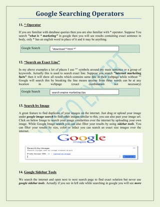Google Searching Operators
11. * Operator
If you are familiar with database queries then you are also familiar with * operator. Suppose You
search "what is * marketing" in google then you will see results containing exact sentence in
body, only * has an english word in place of it and it may be anything.
Google Search
12. “Search an Exact Line”
In my above examples a lot of places I use "" symbols around my main sentence or a group of
keywords. Actually this is used to search exact line. Suppose you search "internet marketing
facts" then it will show all results which contains same line in their webpage while without ""
Google will search this by breaking the line means anyone from three words can be at any
location in webpage (exact combination not necessary)
Google Search
13. Search by Image
A great feature to find duplicate of your images on the internet. Just drag or upload your image
under google image search to find other images similar to this, you can also past your image url.
Click on below Image to search your image similarities over the internet by uploading your own
image. While Google Image search you can also filter your results by using sidebar tools. You
can filter your results by size, color or infact you can search an exact size images over the
internet.
14. Google Sidebar Tools
We search the internet and open next to next search page to find exact solution but never use
google sidebar tools. Actually if you see in left side while searching in google you will see more
"download * html *"
search engine marketing tips
 