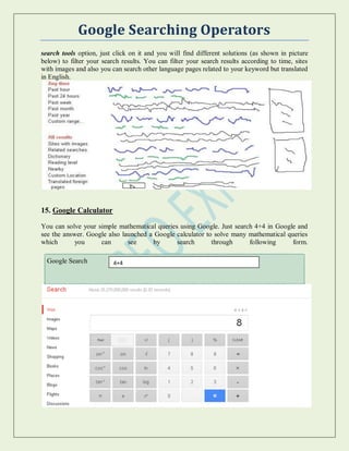 Google Searching Operators
search tools option, just click on it and you will find different solutions (as shown in picture
below) to filter your search results. You can filter your search results according to time, sites
with images and also you can search other language pages related to your keyword but translated
in English.
15. Google Calculator
You can solve your simple mathematical queries using Google. Just search 4+4 in Google and
see the answer. Google also launched a Google calculator to solve many mathematical queries
which you can see by search through following form.
Google Search 4+4
 