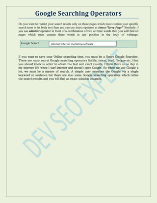 Google Searching Operators
Do you want to restrict your search results only on those pages which must contain your specific
search term in its body text then you can use intext operator as intext:"larry Page" Similarly if
you use allintext operator in front of a combination of two or three words then you will find all
pages which must contain these words at any position in the body of webpage.
Google Search
If you want to save your Online searching time, you must be a Smart Google Searcher.
There are many secret Google searching operators (intitle, intext, inurl, filetype etc.) that
you should know in order to obtain the fast and exact results. I think there is no day in
my internet life when I surf internet and doesn’t open Google. So when we use Google a
lot, we must be a master of search. A simple user searches the Google via a single
keyword or sentence but there are also some Google searching operators which refine
the search results and you will find an exact solution instantly.
allintext:internet marketing software
 