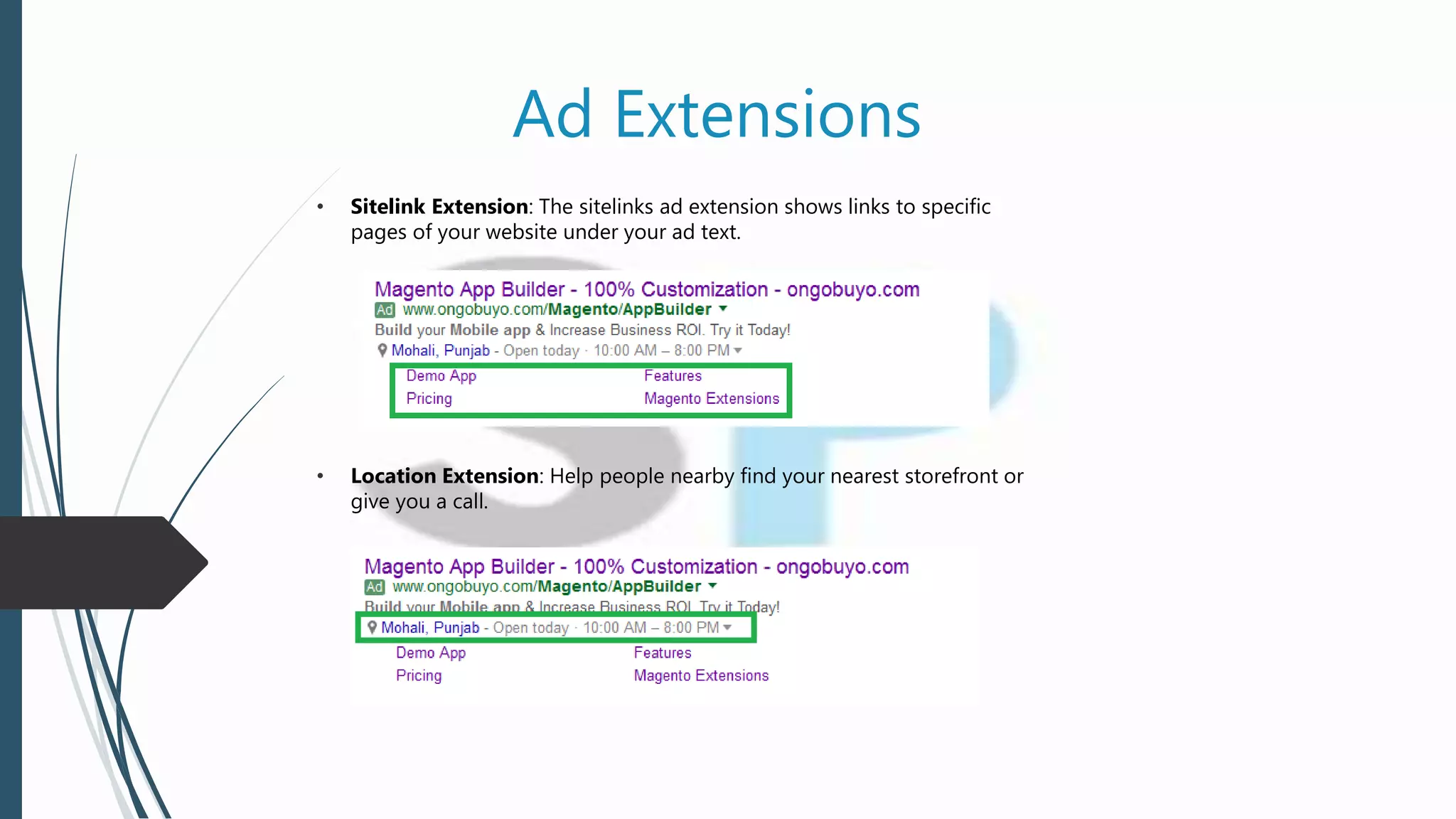 Ad Extensions
• Sitelink Extension: The sitelinks ad extension shows links to specific
pages of your website under your ad text.
• Location Extension: Help people nearby find your nearest storefront or
give you a call.
 