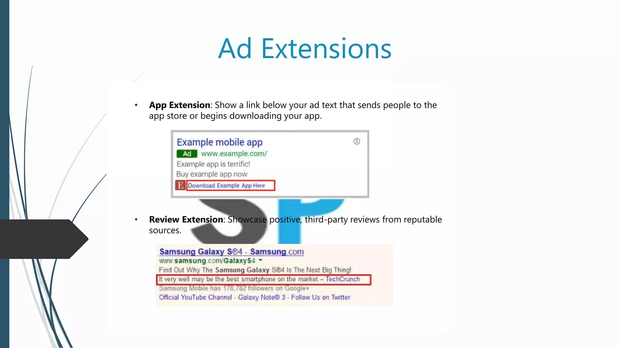 Ad Extensions
• App Extension: Show a link below your ad text that sends people to the
app store or begins downloading your app.
• Review Extension: Showcase positive, third-party reviews from reputable
sources.
 