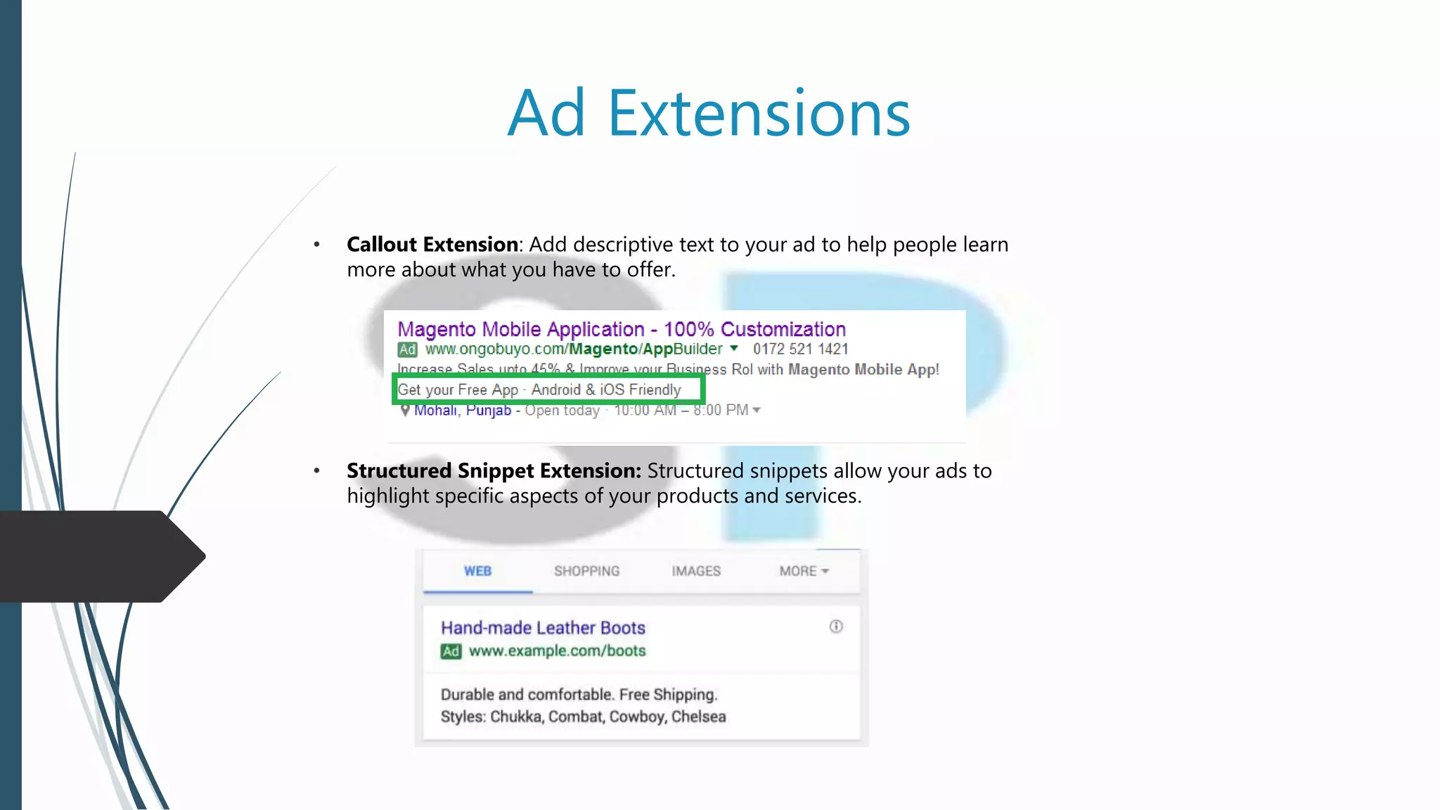 Ad Extensions
• Callout Extension: Add descriptive text to your ad to help people learn
more about what you have to offer.
• Structured Snippet Extension: Structured snippets allow your ads to
highlight specific aspects of your products and services.
 