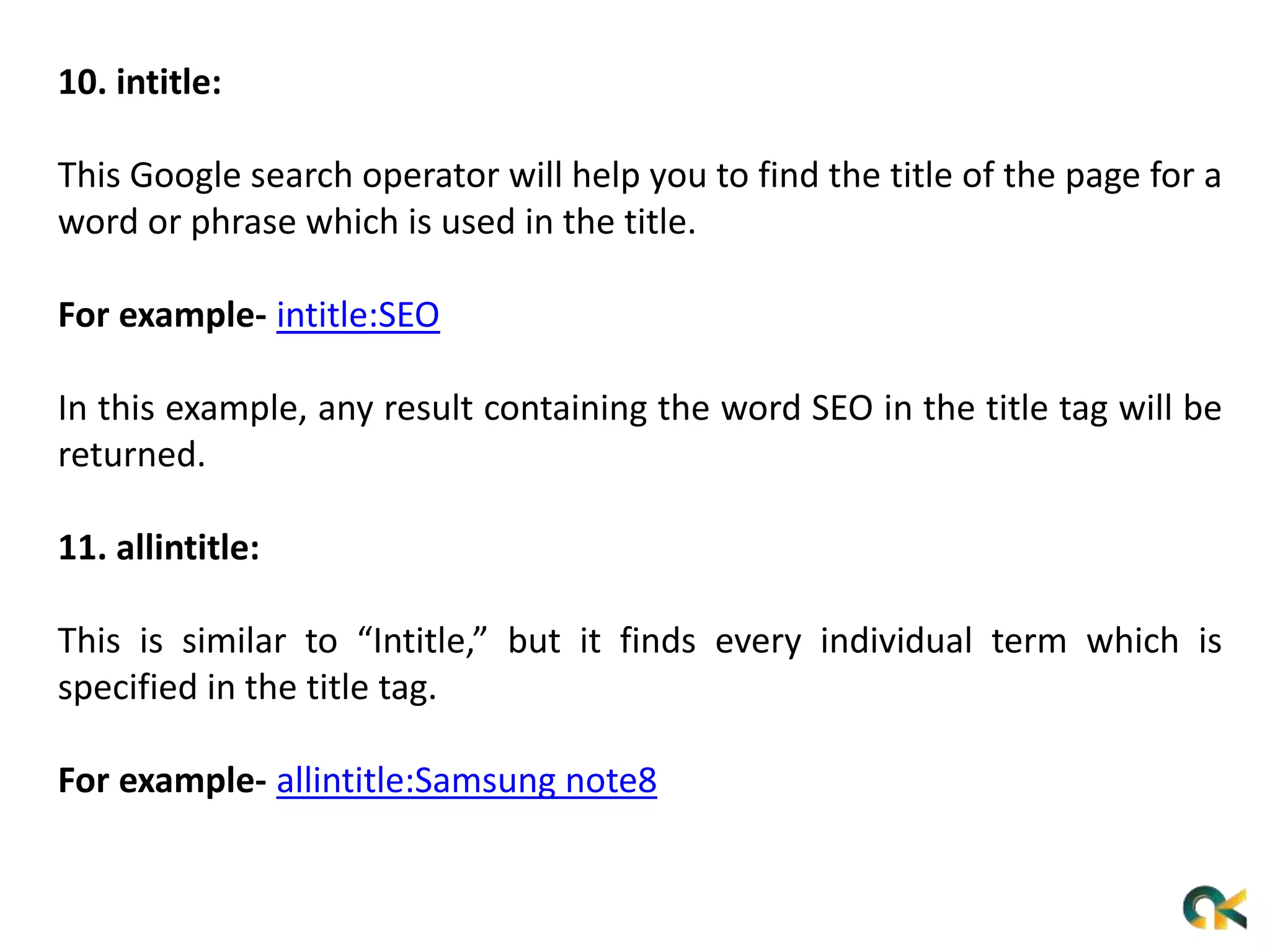 10. intitle:
This Google search operator will help you to find the title of the page for a
word or phrase which is used in the title.
For example- intitle:SEO
In this example, any result containing the word SEO in the title tag will be
returned.
11. allintitle:
This is similar to “Intitle,” but it finds every individual term which is
specified in the title tag.
For example- allintitle:Samsung note8
 